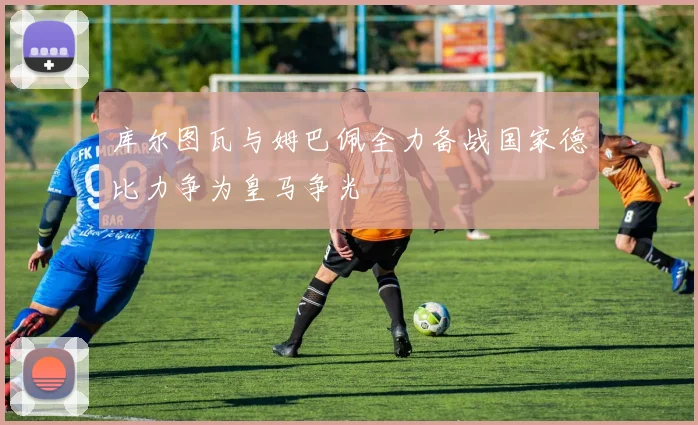 库尔图瓦与姆巴佩全力备战国家德比力争为皇马争光
