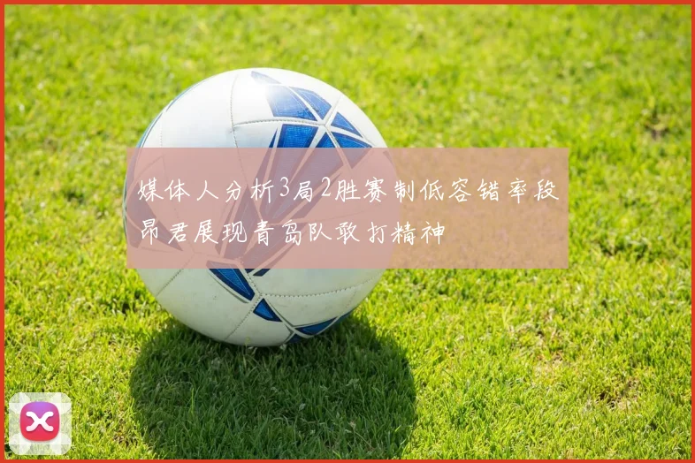媒体人分析3局2胜赛制低容错率段昂君展现青岛队敢打精神