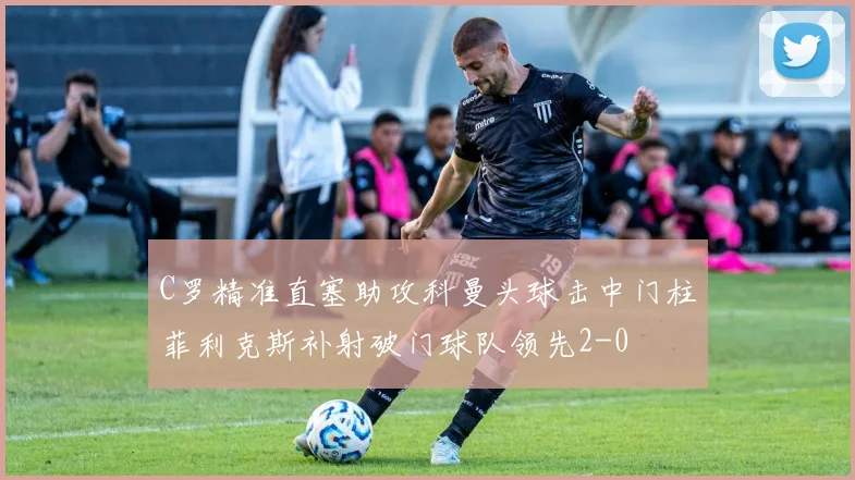 C罗精准直塞助攻科曼头球击中门柱菲利克斯补射破门球队领先2-0