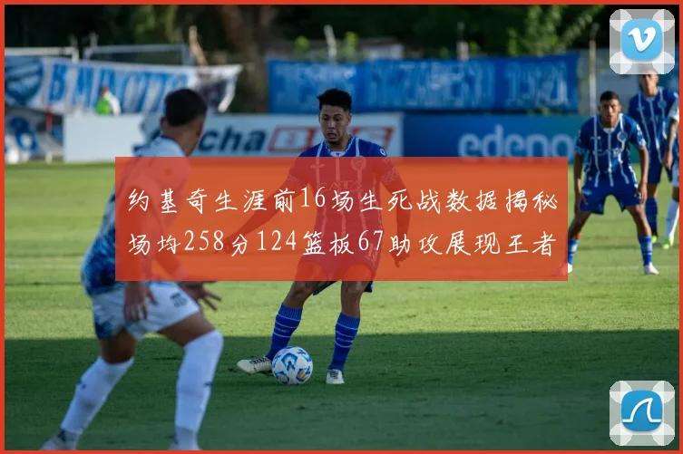 约基奇生涯前16场生死战数据揭秘场均258分124篮板67助攻展现王者风范
