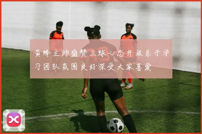 黄蜂主帅盛赞三球心态开放乐于学习团队氛围良好深受大家喜爱